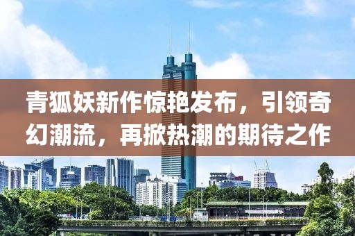 青狐妖新作惊艳发布,引领奇幻潮流,再掀热潮的期待之作