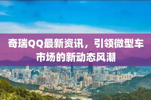 奇瑞QQ最新资讯,引领微型车市场的新动态风潮