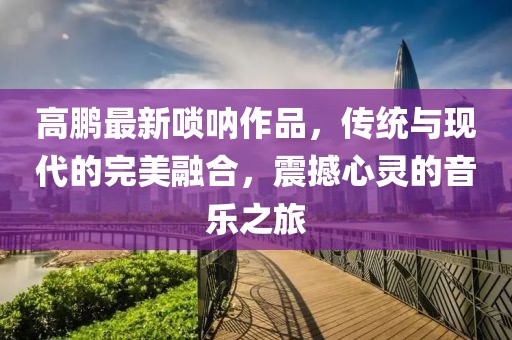 高鹏最新唢呐作品，传统与现代的完美融合，震撼心灵的音乐之旅