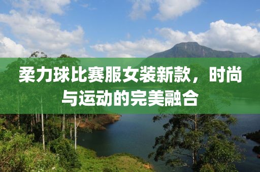 柔力球比赛服女装新款，时尚与运动的完美融合