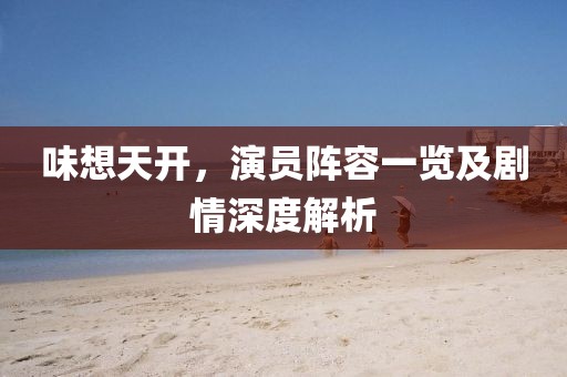 味想天开，演员阵容一览及剧情深度解析