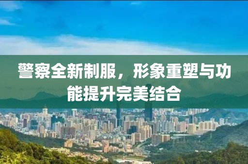 警察全新制服，形象重塑与功能提升完美结合