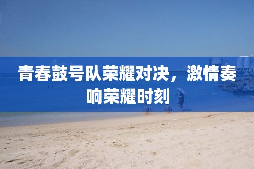 青春鼓号队荣耀对决，激情奏响荣耀时刻