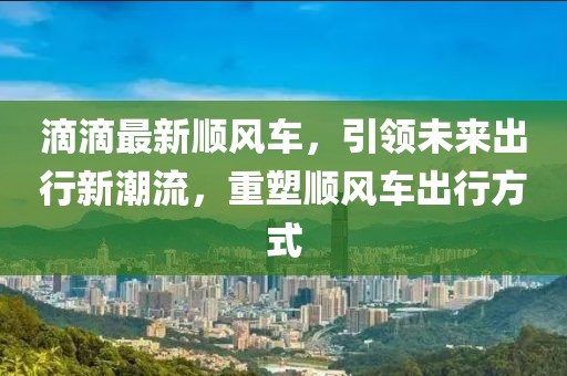 滴滴最新顺风车，引领未来出行新潮流，重塑顺风车出行方式