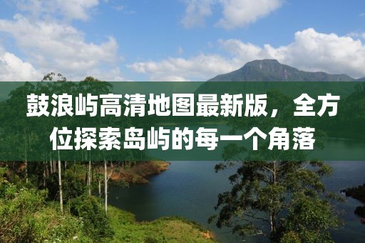鼓浪屿高清地图最新版,全方位探索岛屿的每一个角落