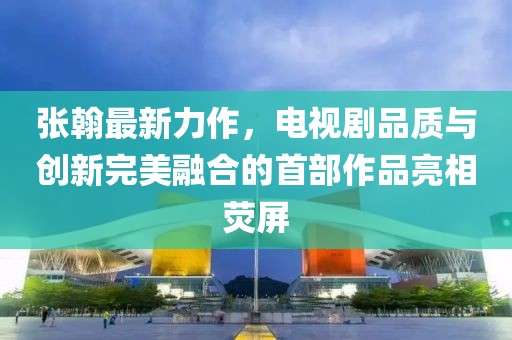 张翰最新力作，电视剧品质与创新完美融合的首部作品亮相荧屏