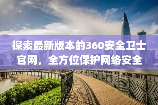 探索最新版本的360安全卫士官网，全方位保护网络安全