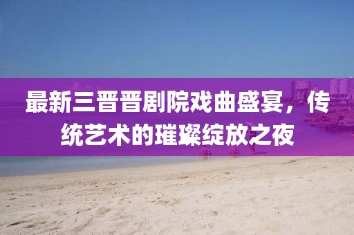 最新三晋晋剧院戏曲盛宴，传统艺术的璀璨绽放之夜