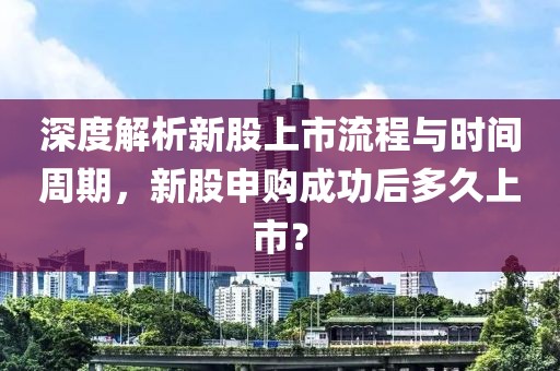 深度解析新股上市流程与时间周期，新股申购成功后多久上市？