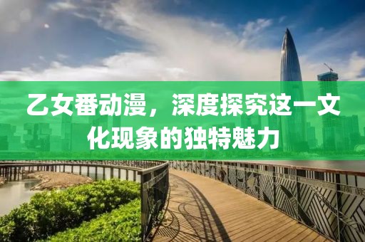 乙女番动漫，深度探究这一文化现象的独特魅力