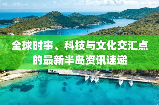 全球时事、科技与文化交汇点的最新半岛资讯速递