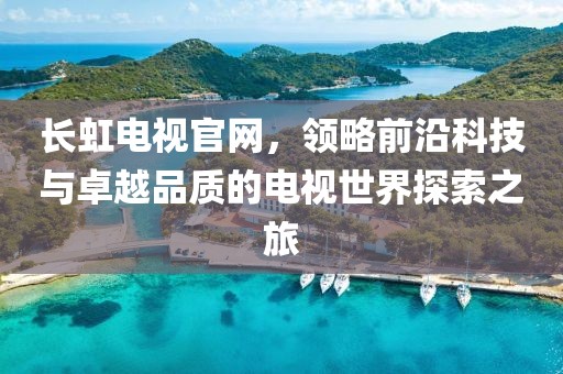 长虹电视官网，领略前沿科技与卓越品质的电视世界探索之旅