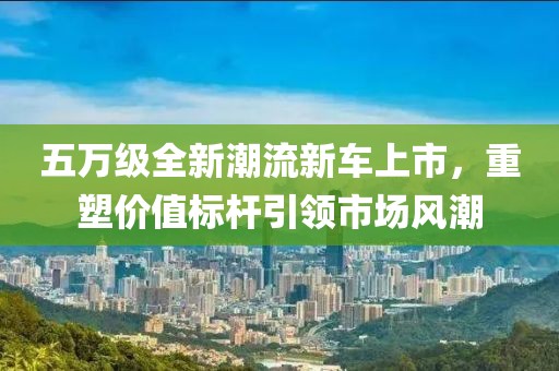 五万级全新潮流新车上市,重塑价值标杆引领市场风潮