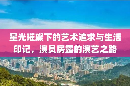 星光璀璨下的艺术追求与生活印记，演员房露的演艺之路