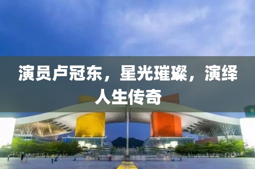 演员卢冠东，星光璀璨，演绎人生传奇