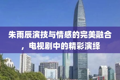 朱雨辰演技与情感的完美融合，电视剧中的精彩演绎