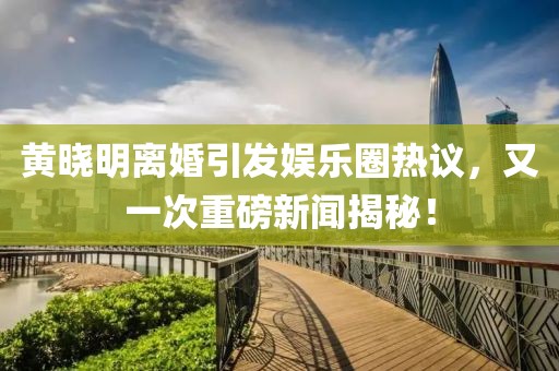 黄晓明离婚引发娱乐圈热议，又一次重磅新闻揭秘！