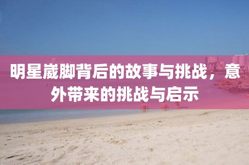 明星崴脚背后的故事与挑战，意外带来的挑战与启示