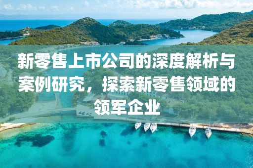 新零售上市公司的深度解析与案例研究，探索新零售领域的领军企业