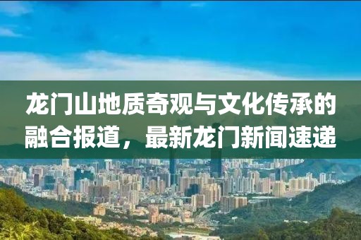龙门山地质奇观与文化传承的融合报道,最新龙门新闻速递