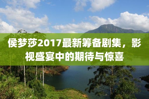 侯梦莎2017最新筹备剧集，影视盛宴中的期待与惊喜