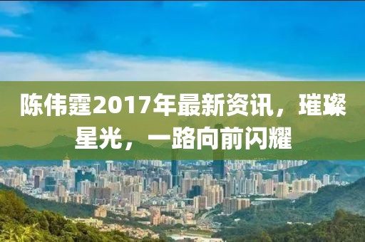 陈伟霆2017年最新资讯,璀璨星光,一路向前闪耀