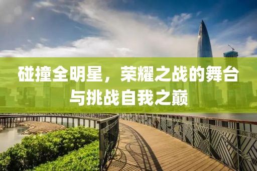 碰撞全明星，荣耀之战的舞台与挑战自我之巅