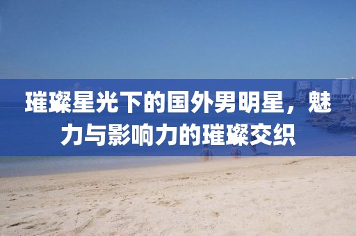 璀璨星光下的国外男明星,魅力与影响力的璀璨交织