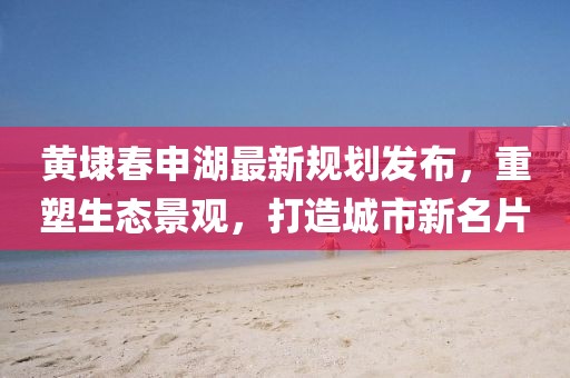 黄埭春申湖最新规划发布,重塑生态景观,打造城市新名片