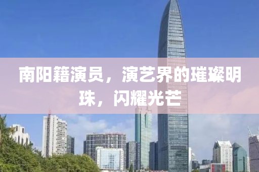 南阳籍演员,演艺界的璀璨明珠,闪耀光芒