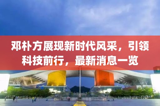 邓朴方展现新时代风采，引领科技前行，最新消息一览