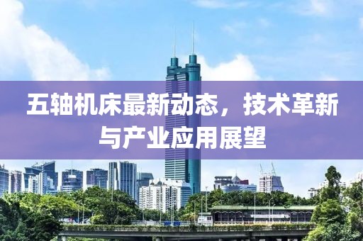 五轴机床最新动态，技术革新与产业应用展望