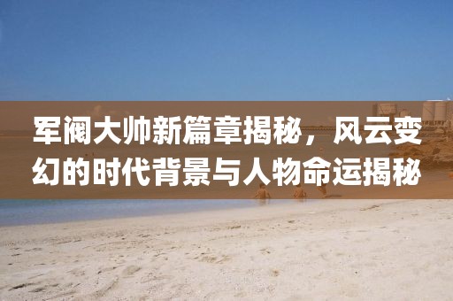 军阀大帅新篇章揭秘，风云变幻的时代背景与人物命运揭秘