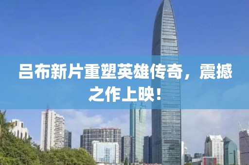 吕布新片重塑英雄传奇,震撼之作上映!