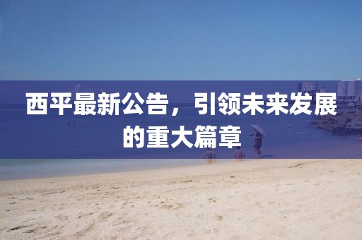 西平最新公告,引领未来发展的重大篇章