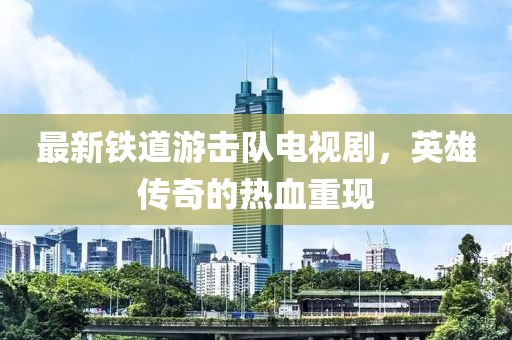 最新铁道游击队电视剧，英雄传奇的热血重现