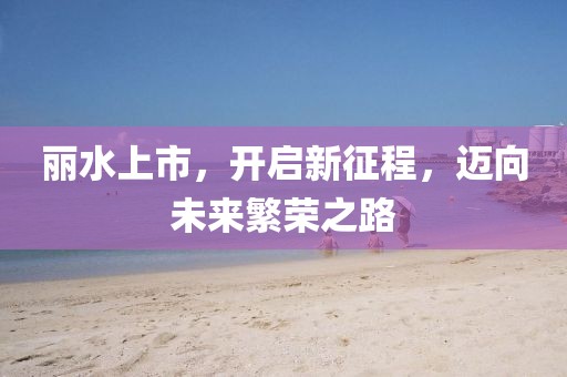 丽水上市,开启新征程,迈向未来繁荣之路