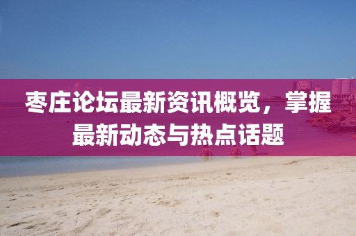 枣庄论坛最新资讯概览，掌握最新动态与热点话题