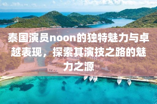 泰国演员noon的独特魅力与卓越表现,探索其演技之路的魅力之源