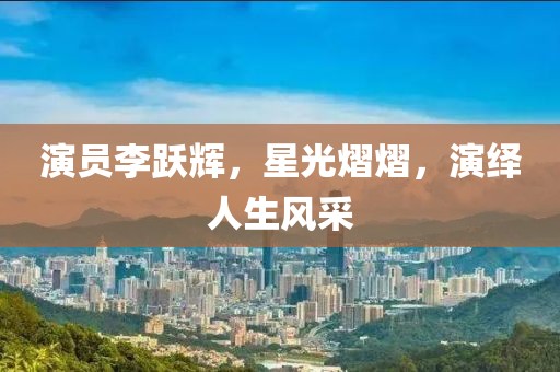 演员李跃辉，星光熠熠，演绎人生风采