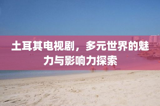 土耳其电视剧，多元世界的魅力与影响力探索