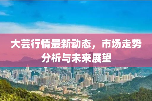大芸行情最新动态，市场走势分析与未来展望