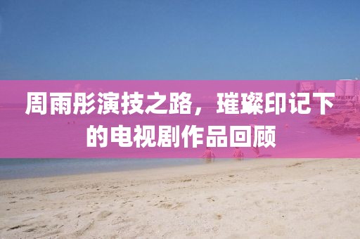 周雨彤演技之路,璀璨印记下的电视剧作品回顾