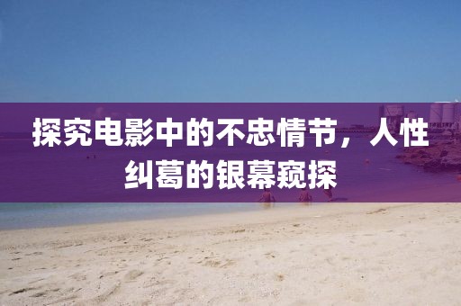 探究电影中的不忠情节,人性纠葛的银幕窥探
