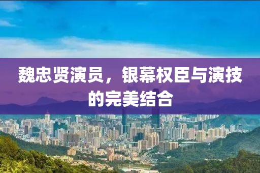 魏忠贤演员,银幕权臣与演技的完美结合