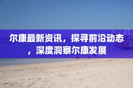 尔康最新资讯，探寻前沿动态，深度洞察尔康发展