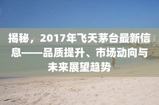 揭秘,2017年飞天茅台最新信息——品质提升、市场动向与未来展望趋势