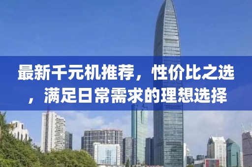 最新千元机推荐，性价比之选，满足日常需求的理想选择