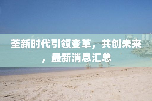 荃新时代引领变革，共创未来，最新消息汇总