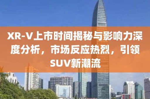 XR-V上市时间揭秘与影响力深度分析，市场反应热烈，引领SUV新潮流